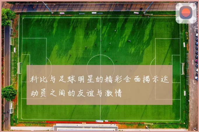 科比与足球明星的精彩会面揭示运动员之间的友谊与激情
