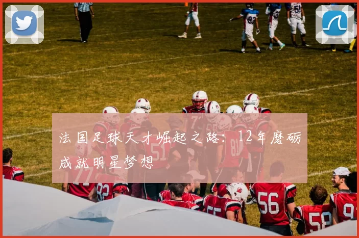 法国足球天才崛起之路：12年磨砺成就明星梦想