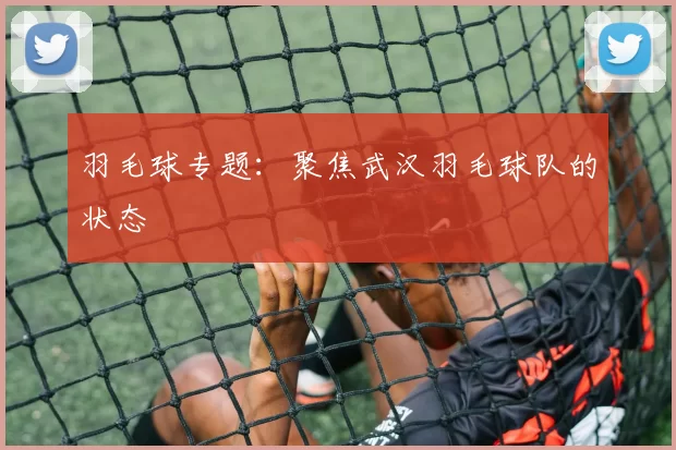 羽毛球专题：聚焦武汉羽毛球队的状态