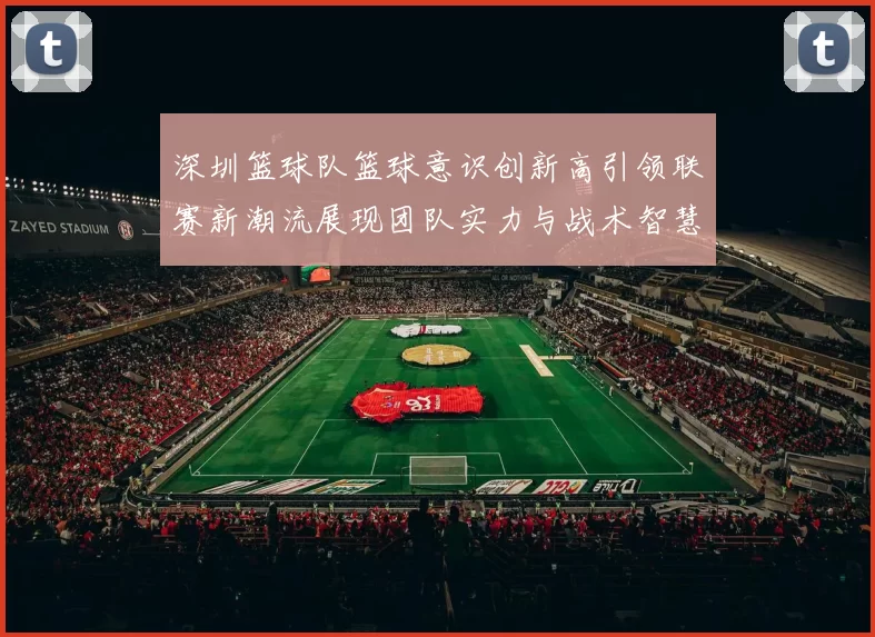 深圳篮球队篮球意识创新高引领联赛新潮流展现团队实力与战术智慧