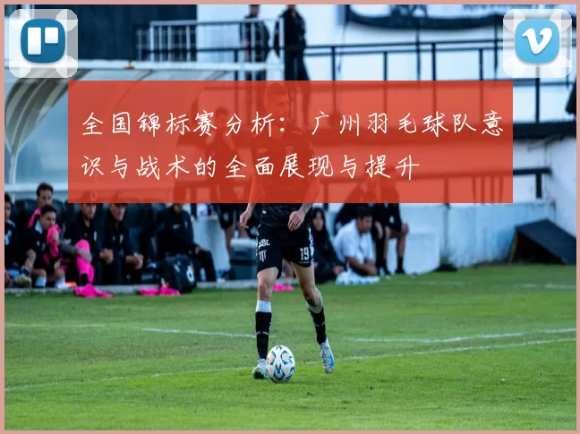 全国锦标赛分析：广州羽毛球队意识与战术的全面展现与提升