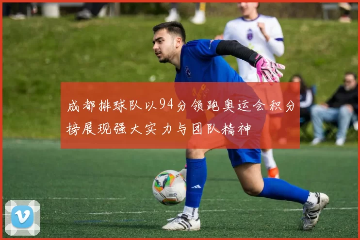 成都排球队以94分领跑奥运会积分榜展现强大实力与团队精神