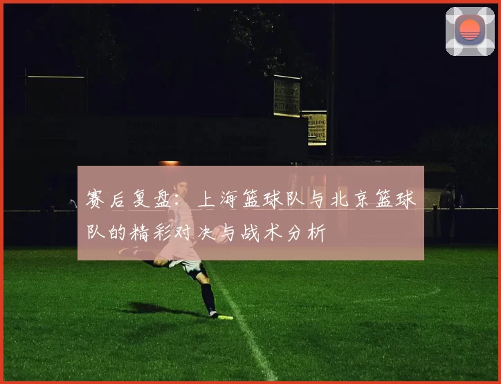 赛后复盘：上海篮球队与北京篮球队的精彩对决与战术分析