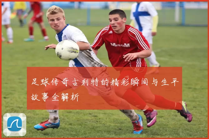 足球传奇古利特的精彩瞬间与生平故事全解析