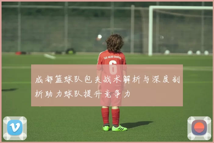 成都篮球队包夹战术解析与深度剖析助力球队提升竞争力